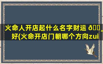 火命人开店起什么名字财运 🌸 好(火命开店门朝哪个方向zui
不好)
